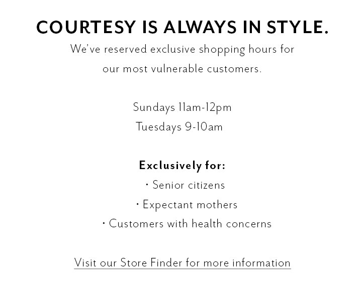 Courtesy is always in style. We've reserved exclusive shopping hours for our most vulnerable customers. Sundays 11am-12pm. Tuesdays 9-10am. Exclusively for senior citizens, expectant mothers, and customers with health concerns. Click to visit Store Finder for more information.