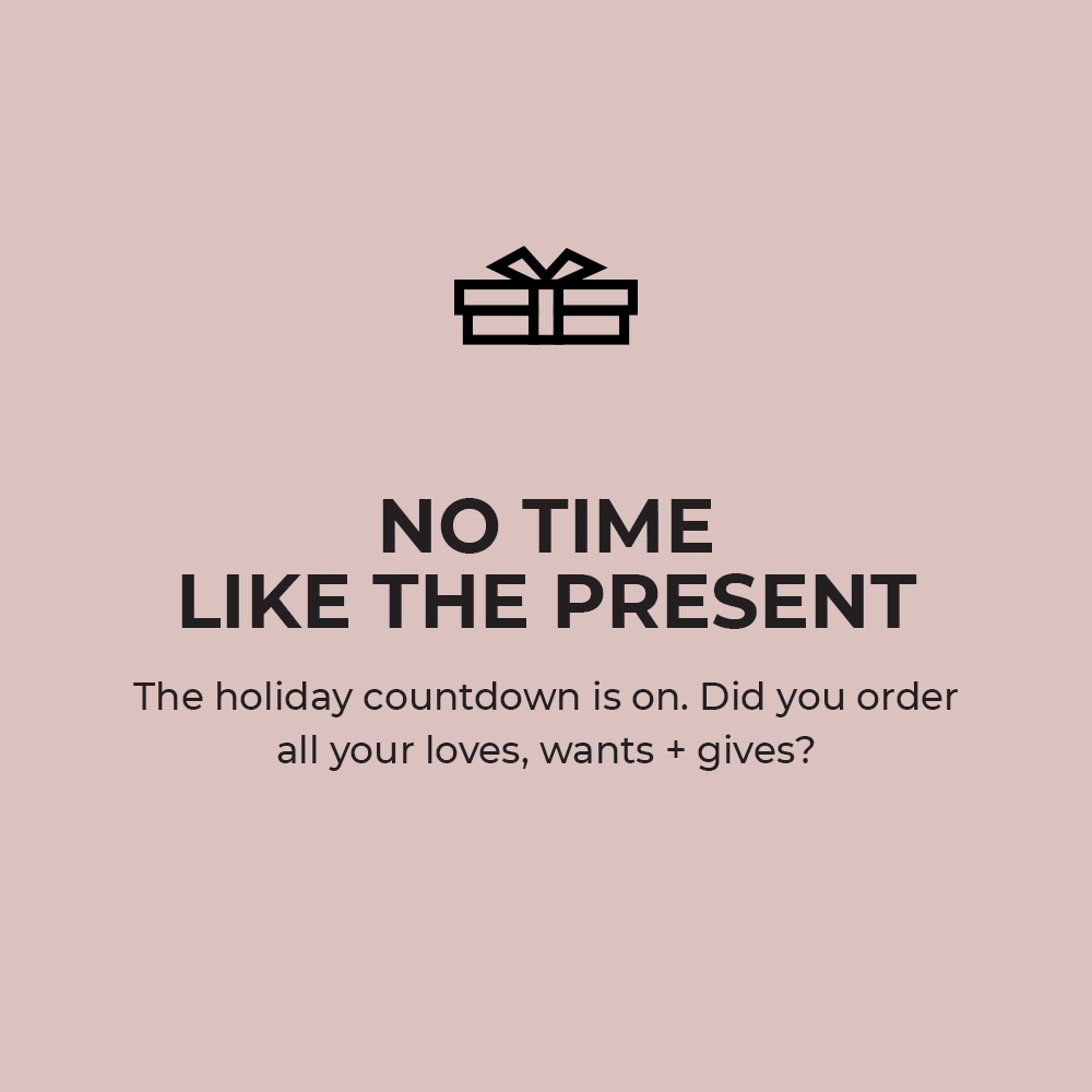 No time like the present. The holiday countdown is on. Did you order all your loves, wants + gives?