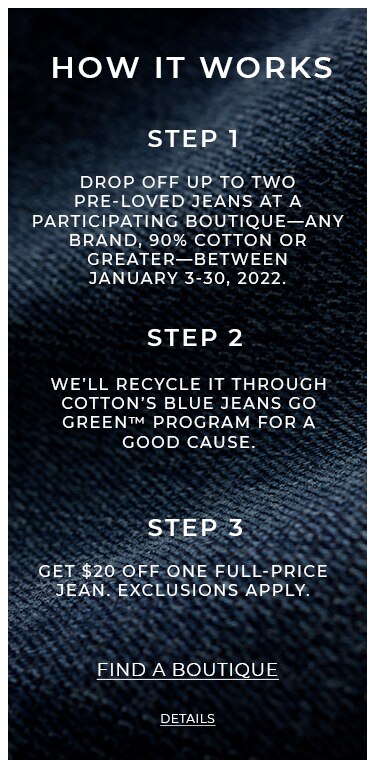 How It Works. Step 1. Drop off up to two pre-loved jeans at a participating boutique-any brand, 90% cotton or greater-bewtween 
                                    January 3-30, 2022. Step 2. We'll recycle it through Cotton's Blue Jeans Go Green™ program for a good cause. Step 3. 
                                    Get $20 off one full-price jean. Exclusions apply. Find a Boutique. Details